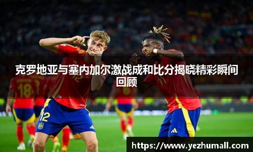 克罗地亚与塞内加尔激战成和比分揭晓精彩瞬间回顾