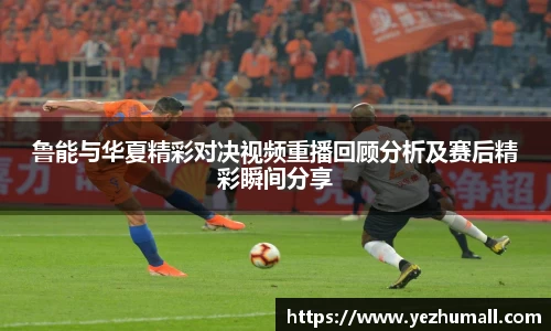鲁能与华夏精彩对决视频重播回顾分析及赛后精彩瞬间分享