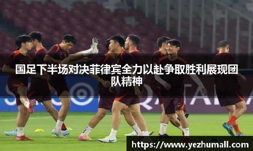 国足下半场对决菲律宾全力以赴争取胜利展现团队精神