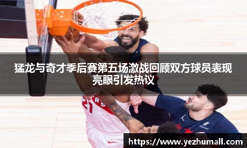猛龙与奇才季后赛第五场激战回顾双方球员表现亮眼引发热议